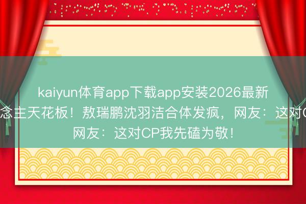 kaiyun体育app下载app安装2026最新版 内娱活东说念主天花板！敖瑞鹏沈羽洁合体发疯，网友：这对CP我先磕为敬！