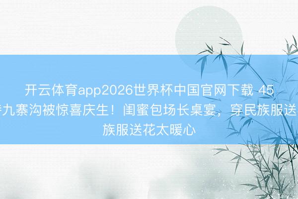 开云体育app2026世界杯中国官网下载 45岁汪诗诗九寨沟被惊喜庆生！闺蜜包场长桌宴，穿民族服送花太暖心
