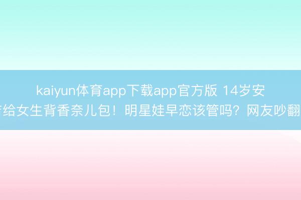 kaiyun体育app下载app官方版 14岁安吉给女生背香奈儿包!明星娃早恋该管吗?网友吵翻了