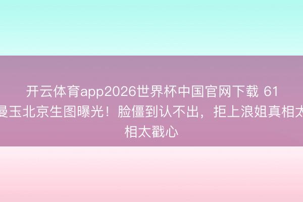 开云体育app2026世界杯中国官网下载 61岁张曼玉北京生图曝光!脸僵到认不出,拒上浪姐真相太戳心