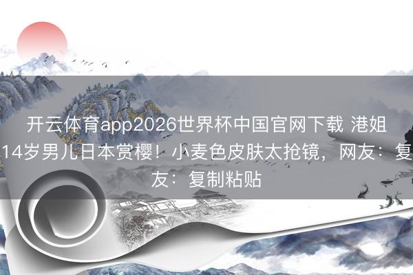 开云体育app2026世界杯中国官网下载 港姐季军带14岁男儿日本赏樱！小麦色皮肤太抢镜，网友：复制粘贴