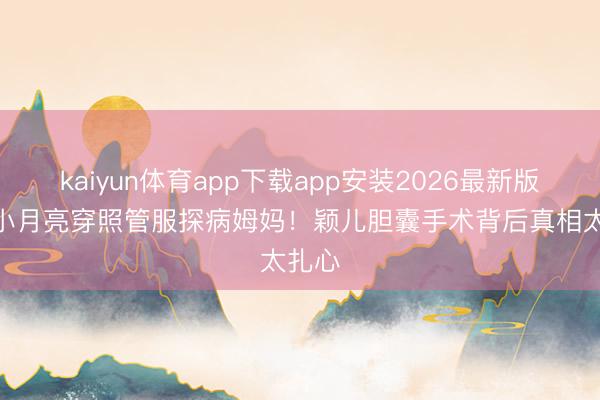 kaiyun体育app下载app安装2026最新版 7岁小月亮穿照管服探病姆妈!颖儿胆囊手术背后真相太扎心
