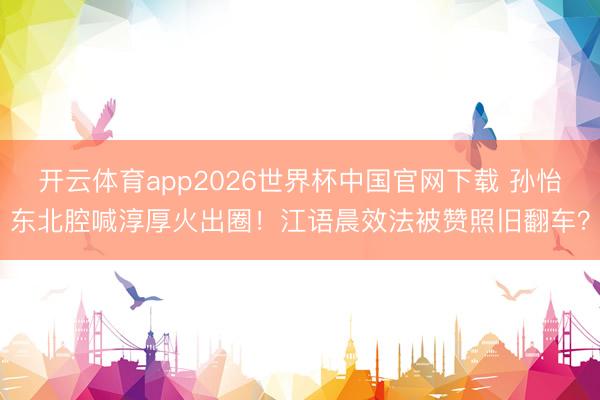 开云体育app2026世界杯中国官网下载 孙怡东北腔喊淳厚火出圈！江语晨效法被赞照旧翻车？