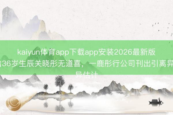 kaiyun体育app下载app安装2026最新版 鹿晗36岁生辰关晓彤无道喜,一鹿彤行公司刊出引离异估计