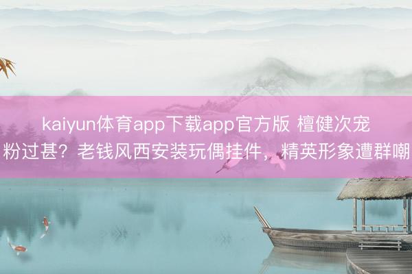 kaiyun体育app下载app官方版 檀健次宠粉过甚？老钱风西安装玩偶挂件，精英形象遭群嘲