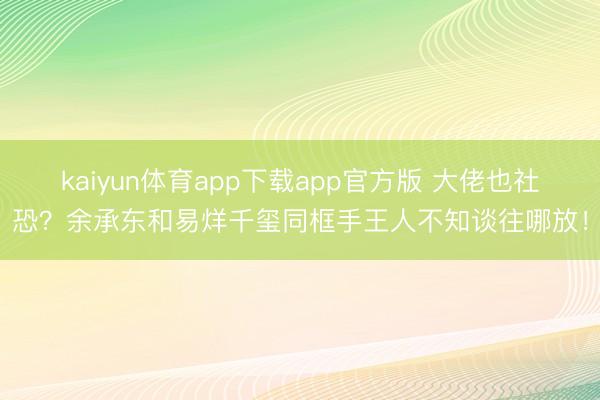 kaiyun体育app下载app官方版 大佬也社恐？余承东和易烊千玺同框手王人不知谈往哪放！