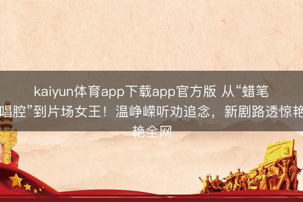 kaiyun体育app下载app官方版 从“蜡笔小新唱腔”到片场女王！温峥嵘听劝追念，新剧路透惊艳全网