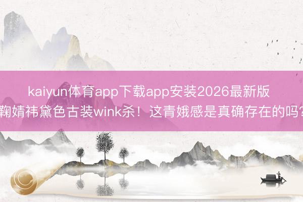 kaiyun体育app下载app安装2026最新版 鞠婧祎黛色古装wink杀！这青娥感是真确存在的吗？