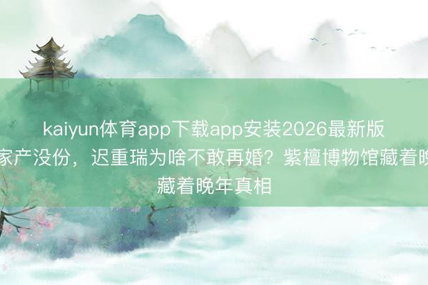 kaiyun体育app下载app安装2026最新版 470亿家产没份，迟重瑞为啥不敢再婚？紫檀博物馆藏着晚年真相