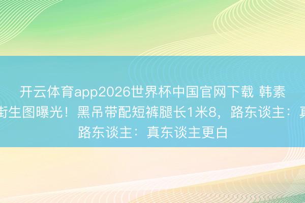 开云体育app2026世界杯中国官网下载 韩素希汉南洞逛街生图曝光！黑吊带配短裤腿长1米8，路东谈主：真东谈主更白