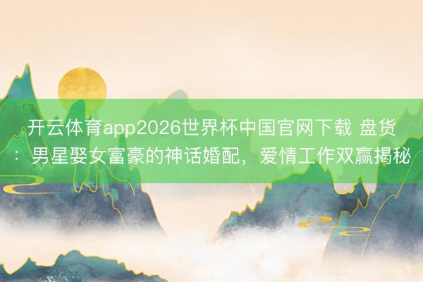 开云体育app2026世界杯中国官网下载 盘货：男星娶女富豪的神话婚配，爱情工作双赢揭秘