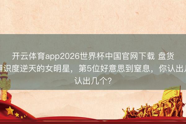 开云体育app2026世界杯中国官网下载 盘货8位辨识度逆天的女明星,第5位好意思到窒息,你认出几个?