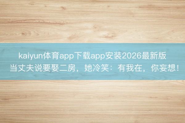 kaiyun体育app下载app安装2026最新版 当丈夫说要娶二房，她冷笑：有我在，你妄想！