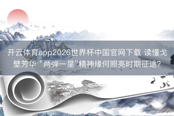 开云体育app2026世界杯中国官网下载 读懂戈壁芳华 “两弹一星”精神缘何照亮时期征途？