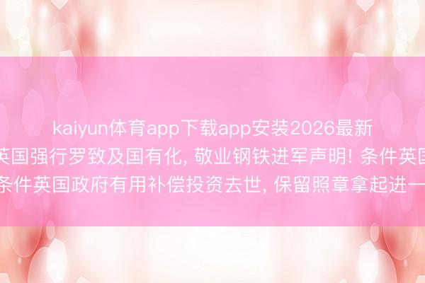 kaiyun体育app下载app安装2026最新版 旗下英国钢铁公司被英国强行罗致及国有化， 敬业钢铁进军声明! 条件英国政府有用补偿投资去世， 保留照章拿起进一步法律环节的权力