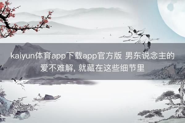 kaiyun体育app下载app官方版 男东说念主的爱不难解， 就藏在这些细节里