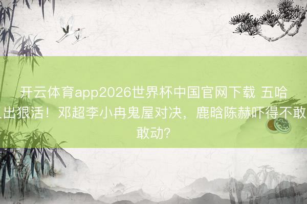 开云体育app2026世界杯中国官网下载 五哈6又出狠活！邓超李小冉鬼屋对决，鹿晗陈赫吓得不敢动？