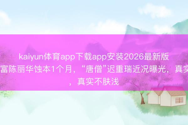 kaiyun体育app下载app安装2026最新版 前女首富陈丽华蚀本1个月,“唐僧”迟重瑞近况曝光,真实不肤浅