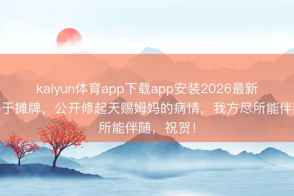 kaiyun体育app下载app安装2026最新版 老黄终于摊牌，公开修起天赐姆妈的病情，我方尽所能伴随，祝贺！