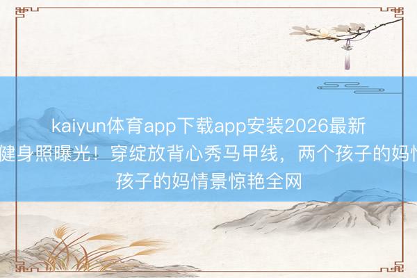 kaiyun体育app下载app安装2026最新版 孙俪素颜健身照曝光!穿绽放背心秀马甲线,两个孩子的妈情景惊艳全网