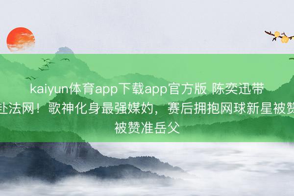 kaiyun体育app下载app官方版 陈奕迅带男儿飞赴法网！歌神化身最强媒妁，赛后拥抱网球新星被赞准岳父