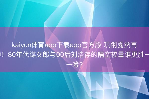 kaiyun体育app下载app官方版 巩俐戛纳再封神！80年代谋女郎与00后刘浩存的隔空较量谁更胜一筹？