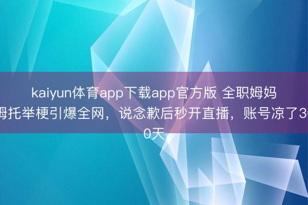 kaiyun体育app下载app官方版 全职姆妈山姆托举梗引爆全网，说念歉后秒开直播，账号凉了30天