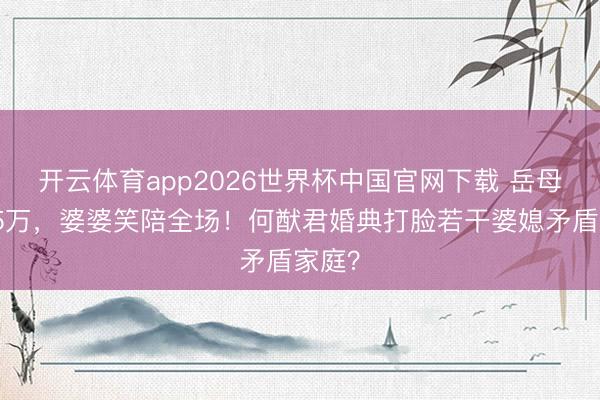 开云体育app2026世界杯中国官网下载 岳母白裙5万，婆婆笑陪全场！何猷君婚典打脸若干婆媳矛盾家庭？