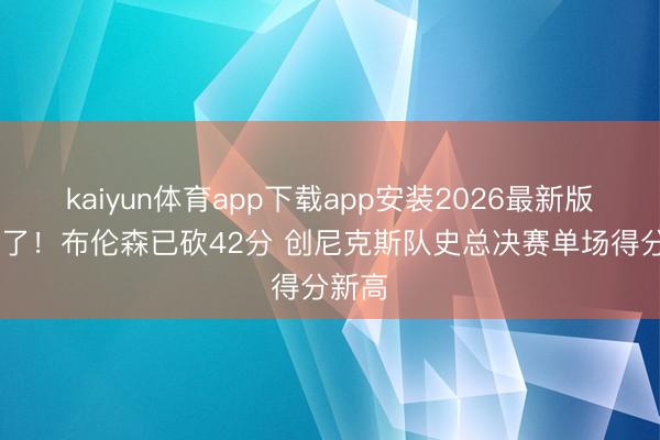kaiyun体育app下载app安装2026最新版 无敌了！布伦森已砍42分 创尼克斯队史总决赛单场得分新高
