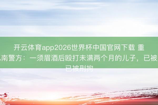 开云体育app2026世界杯中国官网下载 重庆巴南警方：一须眉酒后殴打未满两个月的儿子，<a href=