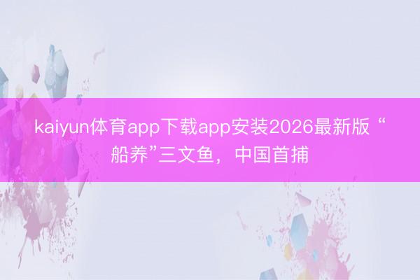 kaiyun体育app下载app安装2026最新版 “船养”三文鱼，中国首捕