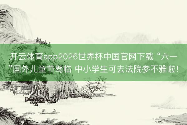 开云体育app2026世界杯中国官网下载 “六一”国外儿童节驾临 中小学生可去法院参不雅啦！