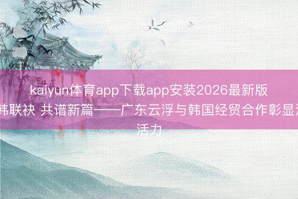 kaiyun体育app下载app安装2026最新版 粤韩联袂 共谱新篇——广东云浮与韩国经贸合作彰显活力