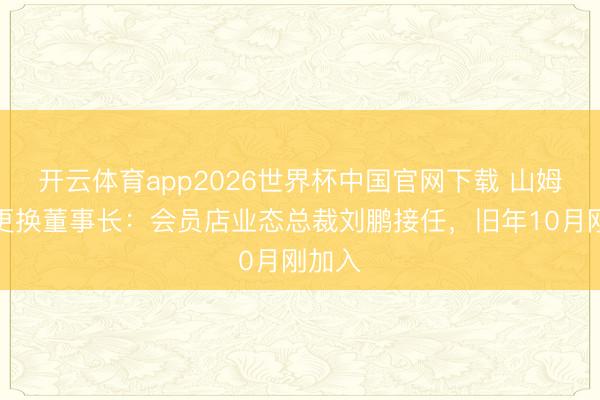 开云体育app2026世界杯中国官网下载 山姆中国更换董事长：会员店业态总裁刘鹏接任，旧年10月刚加入