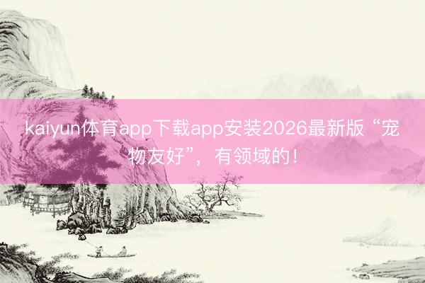 kaiyun体育app下载app安装2026最新版 “宠物友好”，有领域的！