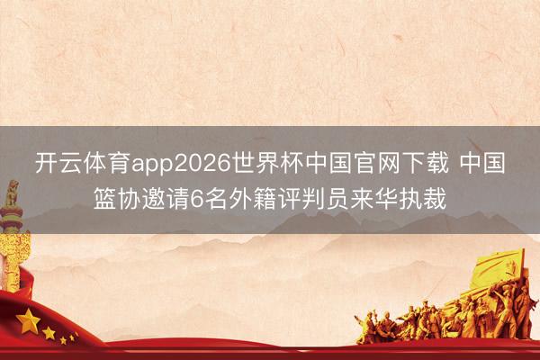 开云体育app2026世界杯中国官网下载 中国篮协邀请6名外籍评判员来华执裁
