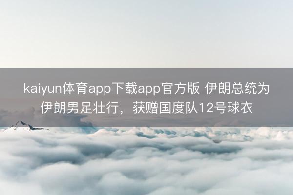 kaiyun体育app下载app官方版 伊朗总统为伊朗男足壮行,获赠国度队12号球衣